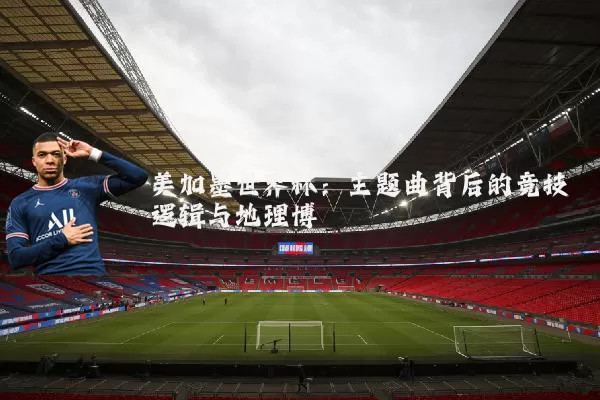 美加墨世界杯:主题曲背后的竞技逻辑与地理博弈