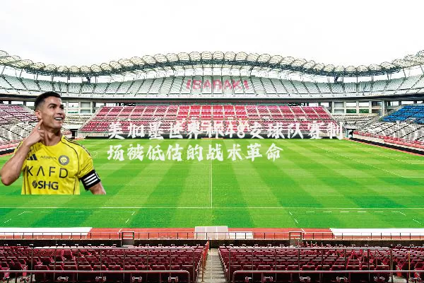 美加墨世界杯48支球队赛制:一场被低估的战术革命